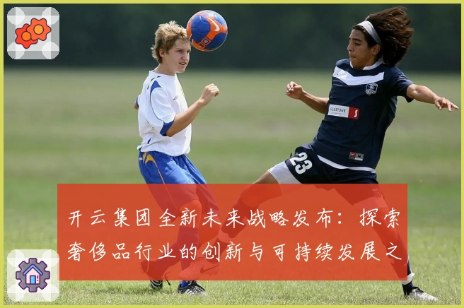开云集团全新未来战略发布：探索奢侈品行业的创新与可持续发展之路