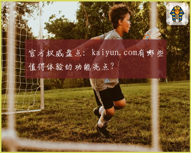 官方权威盘点:kaiyun.com有哪些值得体验的功能亮点?