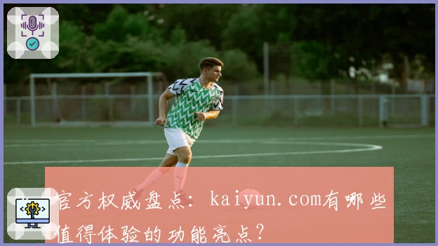 官方权威盘点：kaiyun.com有哪些值得体验的功能亮点？