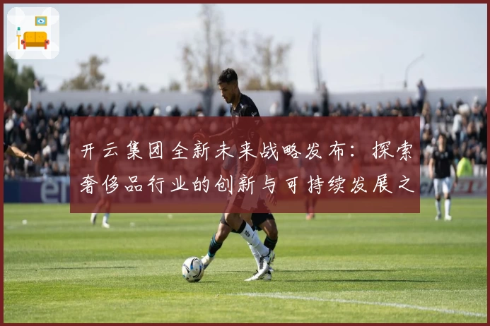 开云集团全新未来战略发布：探索奢侈品行业的创新与可持续发展之路