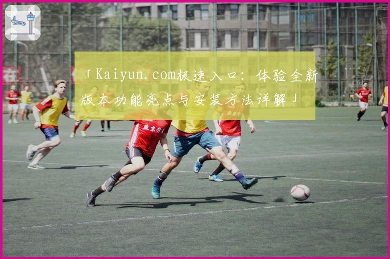 「Kaiyun.com极速入口：体验全新版本功能亮点与安装方法详解」
