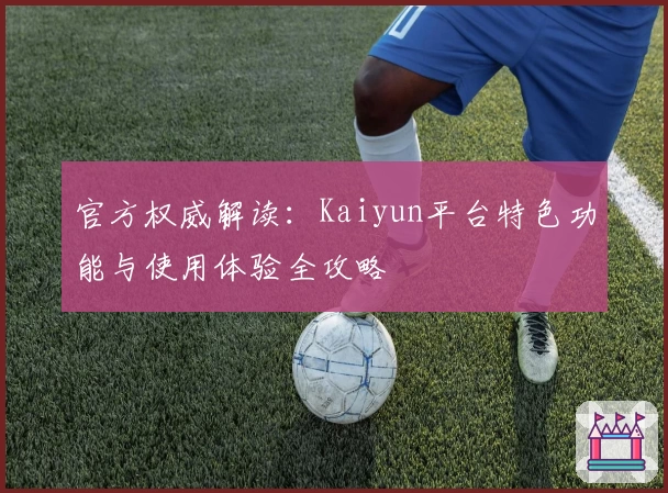 官方权威解读：Kaiyun平台特色功能与使用体验全攻略