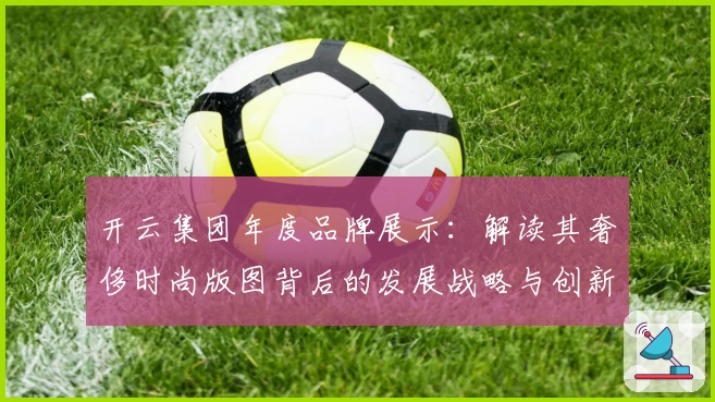 开云集团年度品牌展示：解读其奢侈时尚版图背后的发展战略与创新先锋