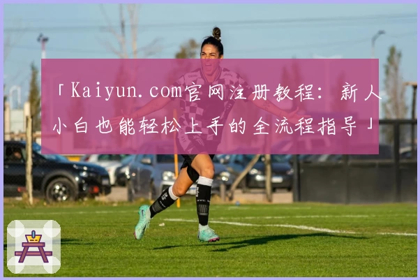 「Kaiyun.com官网注册教程：新人小白也能轻松上手的全流程指导」