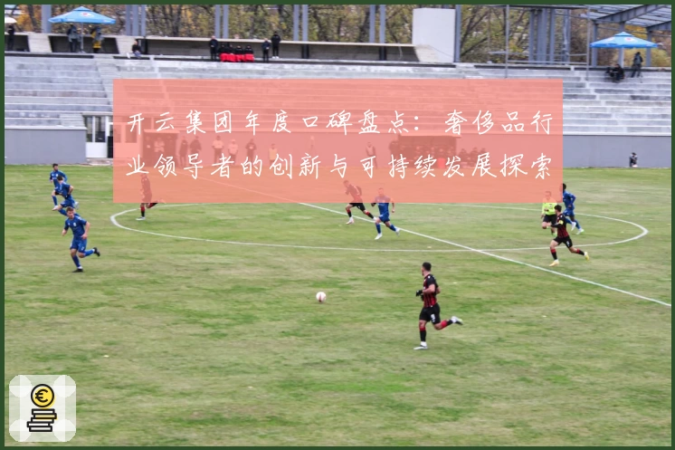 开云集团年度口碑盘点:奢侈品行业领导者的创新与可持续发展探索