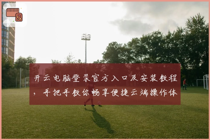 开云电脑登录官方入口及安装教程，手把手教你畅享便捷云端操作体验