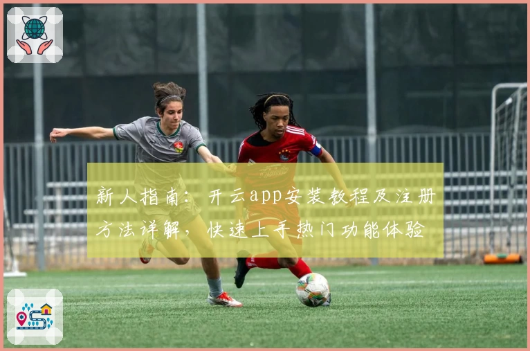 新人指南：开云app安装教程及注册方法详解，快速上手热门功能体验