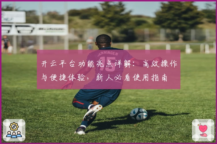 开云平台功能亮点详解：高效操作与便捷体验，新人必看使用指南