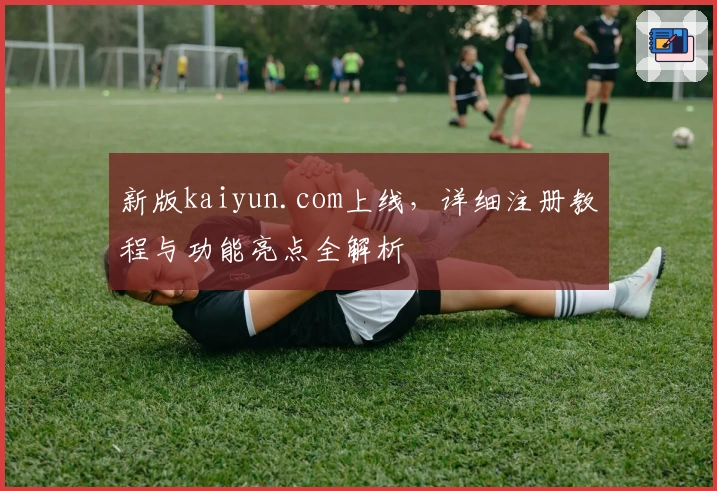 新版kaiyun.com上线，详细注册教程与功能亮点全解析