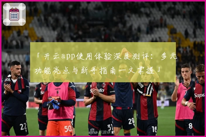 「开云app使用体验深度测评：多元功能亮点与新手指南一文掌握」